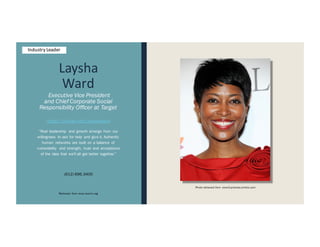 Laysha
Ward
Executive Vice President
and Chief Corporate Social
Responsibility Officer at Target
https://twitter.com/layshaward
“Real leadership and growth emerge from our
willingness to ask for help and give it. Authentic
human networks are built on a balance of
vulnerability and strength, trust and acceptance
of the idea that we'll all get better together.”
(612) 696.3400
Retrieved from www.leanin.org
Photo retrieved from www3.pictures.zimbio.com
Industry Leader
 
