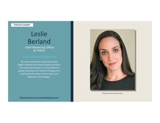 Leslie
Berland
Chief Marketing Officer
at Twitter
https://twitter.com/leslieberland
“At many companies, teams workingon
digital initiatives are broken apartand siloed.
This disconnectresults in a lotof different
people workinga lotof differentthings and it
prohibits the formation of one vision, one
approach, one strategy.”
Retrieved from www.femtechleaders.com
Photo from www.techcrunch.com
Industry Leader
 