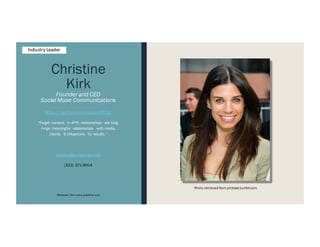 Christine
Kirk
Founder and CEO
Social Muse Communications
https://twitter.com/LuxuryPRGal
“Forget content. In #PR, relationships are king.
Forge meaningful relationships with media,
clients, & influencers for results.”
christine@socialmuse.com
(323) 371-9004
Retrieved from www.yoadvice.com
Photo retrieved from prcloset.tumblr.com
Industry Leader
 