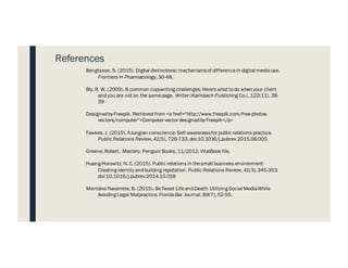 Bengtsson, S. (2015). Digital distinctions: mechanismsof differencein digital mediause.
Frontiers In Pharmacology, 30-48.
Bly, R. W. (2009). 8 common copywriting challenges: Here's what todo when your client
and you are not on the samepage. Writer (Kalmbach Publishing Co.), 122(11), 38-
39
Designedby Freepik. Retrieved from <a href="http://www.freepik.com/free-photos-
vectors/computer">Computer vector designedby Freepik</a>
Fawkes, J. (2015). AJungian conscience: Self-awarenessfor public relations practice.
Public Relations Review, 41(5), 726-733. doi:10.1016/j.pubrev.2015.06.005
Greene, Robert. Mastery. Penguin Books, 11/2012. VitalBook file.
Huang-Horowitz, N. C. (2015). Public relations in thesmall business environment:
Creating identity andbuilding reputation. Public Relations Review, 41(3), 345-353.
doi:10.1016/j.pubrev.2014.10.018
MontalvoNavarrete, B. (2015). BeTweet LifeandDeath: Utilizing Social MediaWhile
Avoiding Legal Malpractice. FloridaBar Journal, 89(7), 52-55.
References
 