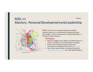 MDL510
Mastery:PersonalDevelopmentandLeadership
Month 1
Goal: To learn how to properly research and gather
valuable resources to write effective professional papers.
Gain insight on what is expected of an outstanding leader in
the field of public relations.
Strategies:
§ Read the assigned book Mastery by Robert Greene to
further understand my individual path to mastery.
§ Follow and read about Industry leaders and
companies on professional sites such as prsa.org.
§ View online video training on writing at Lynda.com,
“Writing Research Papers” with Judy Steiner-Williams.
 