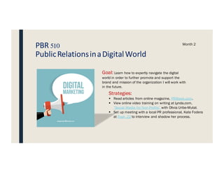 PBR 510
PublicRelationsinaDigitalWorld
Month 2
Goal: Learn how to expertly navigate the digital
world in order to further promote and support the
brand and mission of the organization I will work with
in the future.
Strategies:
§ Read articles from online magazine, PRWeek.com.
§ View online video training on writing at Lynda.com,
“Social Media for Non Profits” with Olivia Uribe-Mutal.
§ Set up meeting with a local PR professional, Kate Fodera
at Push 22 to interview and shadow her process.
DIGITAL
MARKETING
 