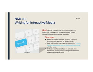 NMJ520
Writingfor InteractiveMedia
Month 3
Goal: Explore the technical and holistic practice of
interactive media writing. Challenge myself to be a
more effective and compelling storyteller.
Strategies:
§ Read FSU library resource article, 8 Common
Copywriting Challenges by Robert W. Bly.
§ View online video training at Lynda.com on “How to
Use the Appropriate Type of Marketing Copywriting”
with Ian Lurie.
§ Write and publish an article on LinkedIn. View
Lynda.com training video, Writing to be Heard on
LinkedIn with Daniel Roth.
A
SHARE
Z>
<
S
W
Q
lock
 