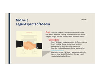 NMJ642
LegalAspectsofMedia
Month 4
Goal: Learn all the legal complications that can arise
with media relations. Through current events and trends, I
will gain insight that will help my client maintain brand.
Strategies:
§ Read FSU library resource article, Be Tweet Life and
Death: Utilizing Social Media While Avoiding
Malpractice by Bonie Montalvo Navarrete.
§ Read Top 10 Legal Issues in Social Media pdf on
nealmcdevitt.com.
§ Take notes on the FSU library resource article, Five
Ways to Keep Social Media from Being a Legal
Headache by Bradley Shear.
 