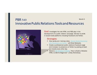 PBR 540
InnovativePublicRelationsToolsandResources
Month 5
Goal: Investigate the role HTML and RSS play in the
development of a public relation campaign. Elevate my skills
in social media platforms including Facebook and Twitter.
Strategies:
§ View Lynda.com training video, “Social Media Marketing
with Facebook and Twitter” with Brad Batesole.
§ Create a professional public relations Facebook page
and increase my presence on Twitter by posting at least
two tweets every other day.
§ Attend a Girl Develop It Detroit, ”How to Build a Website:
HTML & CSS for Beginners” (2-Day Workshop).
 