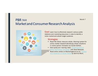PBR 560
MarketandConsumerResearchAnalysis
Month 7
Goal: Learn how to effectively research various public
relations and marketing resources in order to identify a
niche market and attract target audience.
Strategies:
§ Read FSU library resource article, Warning system for
online market research-identifying critical situations
in online opinion formation by Carolin Schlick.
§ View Lynda.com training video, “Implementing an
Online Marketing Campaign” with Brad Batesole.
§ Read online article on Marketingdonut.co.uk, Finding
Your Audience on Social Media by Gemma Went.
MARKETING STRATEGY
 