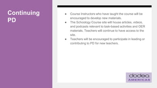 Continuing
PD
● Course Instructors who have taught the course will be
encouraged to develop new materials.
● The Schoology Course site will house articles, videos,
and podcasts relevant to task-based activities and OER
materials. Teachers will continue to have access to the
site.
● Teachers will be encouraged to participate in leading or
contributing to PD for new teachers.
 