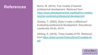 References Burns, M. (2014). Five models of teacher
professional development. Retrieved from
https://www.globalpartnership.org/blog/five-models-
teacher-centered-professional-development
Guskey, T. (2002). Does it make a difference?
Evaluating professional development. Educational
Leadership 59 (6), 45-51.
Whiting, K. (2016). Three models of PD. Retrieved
from https://prezi.com/er7znexv2hnm/3-models-of-
pd/
 
