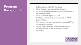 Program
Background
● DoDEA adoption of WIDA Standards
● ESOL Teachers trained on WIDA Screener
● Focus on Co-planning, Co-teaching and differentiation
for student success
● WIDA Standards aligned to CCRS
● Textbooks eliminated, Support Materials on WIDA
Secure Website
● This courses use open educational resources (OERs)
and authentic materials
● Course supports DoDEA Focused Collaboration
Initiative and the DoDEA Blueprint for student
excellence
 
