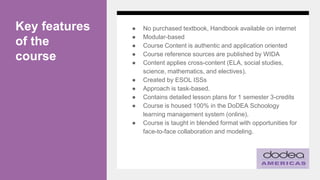 Key features
of the
course
● No purchased textbook, Handbook available on internet
● Modular-based
● Course Content is authentic and application oriented
● Course reference sources are published by WIDA
● Content applies cross-content (ELA, social studies,
science, mathematics, and electives).
● Created by ESOL ISSs
● Approach is task-based.
● Contains detailed lesson plans for 1 semester 3-credits
● Course is housed 100% in the DoDEA Schoology
learning management system (online).
● Course is taught in blended format with opportunities for
face-to-face collaboration and modeling.
 