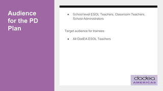 Audience
for the PD
Plan
● School level ESOL Teachers, Classroom Teachers,
School Administrators
Target audience for trainees
● All DodEA ESOL Teachers
 