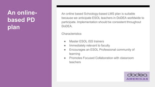 An online-
based PD
plan
An online based Schoology-based LMS plan is suitable
because we anticipate ESOL teachers in DoDEA worldwide to
participate. Implementation should be consistent throughout
DoDEA.
Characteristics
● Master ESOL ISS trainers
● Immediately relevant to faculty
● Encourages an ESOL Professional community of
learning
● Promotes Focused Collaboration with classroom
teachers
 