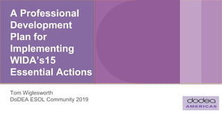 A Professional
Development
Plan for
Implementing
WIDA’s15
Essential Actions
Tom Wiglesworth
DoDEA ESOL Community 2019
 