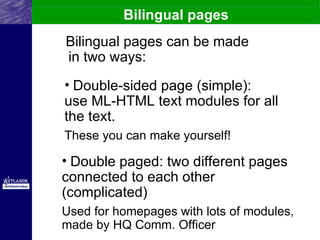Bilingual pages
Bilingual pages can be made
in two ways:
• Double-sided page (simple):
use ML-HTML text modules for all
the text.
These you can make yourself!

• Double paged: two different pages
connected to each other
(complicated)
Used for homepages with lots of modules,
made by HQ Comm. Officer
 