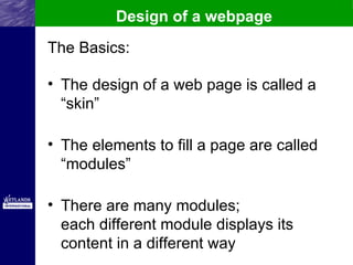 Design of a webpage
The Basics:

• The design of a web page is called a
  “skin”

• The elements to fill a page are called
  “modules”

• There are many modules;
  each different module displays its
  content in a different way
 