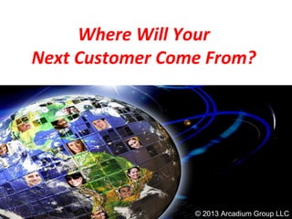 Where Will Your
Next Customer Come From?
© 2013 Arcadium Group LLC
 