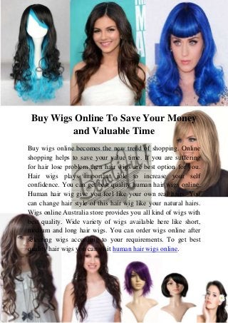 Buy Wigs Online To Save Your Money
and Valuable Time
Buy wigs online becomes the new trend of shopping. Online
shopping helps to save your value time. If you are suffering
for hair lose problem then hair wigs are best option for you.
Hair wigs plays important role to increase your self
confidence. You can get best quality human hair wigs online.
Human hair wig give you feel like your own real hairs. You
can change hair style of this hair wig like your natural hairs.
Wigs online Australia store provides you all kind of wigs with
best quality. Wide variety of wigs available here like short,
medium and long hair wigs. You can order wigs online after
selecting wigs according to your requirements. To get best
quality hair wigs you can visit human hair wigs online.

 