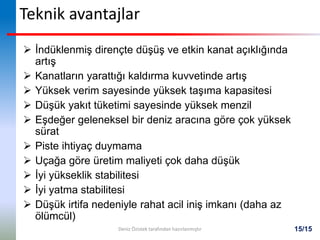 15/15
Teknik avantajlar
 İndüklenmiş dirençte düşüş ve etkin kanat açıklığında
artış
 Kanatların yarattığı kaldırma kuvvetinde artış
 Yüksek verim sayesinde yüksek taşıma kapasitesi
 Düşük yakıt tüketimi sayesinde yüksek menzil
 Eşdeğer geleneksel bir deniz aracına göre çok yüksek
sürat
 Piste ihtiyaç duymama
 Uçağa göre üretim maliyeti çok daha düşük
 İyi yükseklik stabilitesi
 İyi yatma stabilitesi
 Düşük irtifa nedeniyle rahat acil iniş imkanı (daha az
ölümcül)
Deniz Özistek tarafından hazırlanmıştır
 