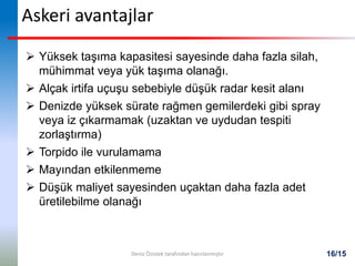 16/15
Askeri avantajlar
 Yüksek taşıma kapasitesi sayesinde daha fazla silah,
mühimmat veya yük taşıma olanağı.
 Alçak irtifa uçuşu sebebiyle düşük radar kesit alanı
 Denizde yüksek sürate rağmen gemilerdeki gibi spray
veya iz çıkarmamak (uzaktan ve uydudan tespiti
zorlaştırma)
 Torpido ile vurulamama
 Mayından etkilenmeme
 Düşük maliyet sayesinden uçaktan daha fazla adet
üretilebilme olanağı
Deniz Özistek tarafından hazırlanmıştır
 