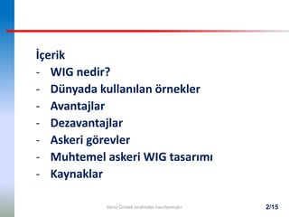 2/15
İçerik
- WIG nedir?
- Dünyada kullanılan örnekler
- Avantajlar
- Dezavantajlar
- Askeri görevler
- Muhtemel askeri WIG tasarımı
- Kaynaklar
Deniz Özistek tarafından hazırlanmıştır
 
