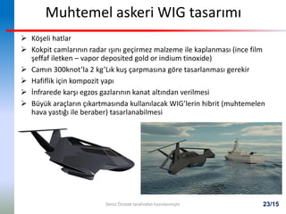 23/15
Muhtemel askeri WIG tasarımı
 Köşeli hatlar
 Kokpit camlarının radar ışını geçirmez malzeme ile kaplanması (ince film
şeffaf iletken – vapor deposited gold or indium tinoxide)
 Camın 300knot’la 2 kg’Lık kuş çarpmasına göre tasarlanması gerekir
 Hafiflik için kompozit yapı
 İnfrarede karşı egzos gazlarının kanat altından verilmesi
 Büyük araçların çıkartmasında kullanılacak WIG’lerin hibrit (muhtemelen
hava yastığı ile beraber) tasarlanabilmesi
Deniz Özistek tarafından hazırlanmıştır
 