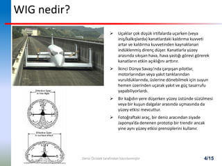 4/15
WIG nedir?
 Uçaklar çok düşük irtifalarda uçarken (veya
iniş/kalkışlarda) kanatlardaki kaldırma kuvveti
artar ve kaldırma kuvvetinden kaynaklanan
indüklenmiş direnç düşer. Kanatlarla yüzey
arasında sıkışan hava, hava yastığı görevi görerek
kanatların etkin açıklığını arttırır.
 İkinci Dünya Savaşı’nda çarpışan pilotlar,
motorlarından veya yakıt tanklarından
vurulduklarında, üslerine dönebilmek için suyun
hemen üzerinden uçarak yakıt ve güç tasarrufu
yapabiliyorlardı.
 Bir kağıdın yere düşerken yüzey üstünde süzülmesi
veya bir kuşun dalgalar arasında uçmasında da
yüzey etkisi mevcuttur.
 Fotoğraftaki araç, bir deniz aracından ziyade
Japonya’da denenen prototip bir trendir ancak
yine aynı yüzey etkisi prensiplerini kullanır.
Deniz Özistek tarafından hazırlanmıştır
 