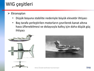 7/15
WIG çeşitleri
 Ekranoplan
• Düşük boyuna stabilite nedeniyle büyük elevatör ihtiyacı
• Baş tarafa yerleştirilen motorların çevrilerek kanat altına
hava üflenebilmesi ve dolayısıyla kalkış için daha düşük güç
ihtiyacı
Deniz Özistek tarafından hazırlanmıştır
 