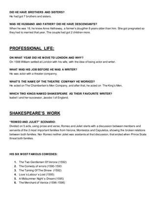 DID HE HAVE BROTHERS AND SISTERS?
He had got 7 brothers and sisters.
WAS HE HUSBAND AND FATHER? DID HE HAVE DESCENDANTS?
When he was 18, he knew Anne Hathaway, a farmer’s dougther 8 years older than him. She got pregnated so
they had to married that year. The couple had got 2 children more.
PROFESSIONAL LIFE:
ON WHAT YEAR DID HE MOVE TO LONDON AND WHY?
On 1588 William settled at London with his wife, with the idea of being actor and writer.
WHAT WAS HIS JOB BEFORE HE WAS A WRITER?
He was actor with a theater companny.
WHAT’S THE NAME OF THE THEATRE COMPANY HE WORKED?
He acted on The Chamberlain’s Men Company, and after that, he acted on The King’s Men,
WHICH TWO KINGS NAMED SHAKESPEARE AS THEIR FAVOURITE WRITER?
Isabel I and her successor, Jacobo I of England.
SHAKESPEARE’S WORK
“ROMEO AND JULIET” SCENARIO:
Divided on 5 acts, using prose and verse, Romeo and Juliet starts with a discussion between members and
servants of the 2 most important families from Verona, Montestos and Capuletos, showing the broken relations
between both families. Nor Romeo neither Juliet was assitants at that discussion, that ended when Prince Scala
threat both families.
HIS SIX MOST FAMOUS COMEDIES:
1. The Two Gentlemen Of Verona (1592)
2. The Comedy of errors (1590-1593
3. The Taming Of The Shrew (1592)
4. Love´s Labour´s Lost (1595)
5. A Midsummer Night´s Dream (1595)
6. The Merchant of Venice (1596-1598)
 
