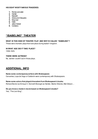 HIS EIGHT MOST FAMOUS TRAGEDIES:
1. Romeo andJuliet
2. Hamlet
3. Macbeth
4. Antonyand Cleopatra
5. King Lear
6. Otelo
7. Julius Caesar
8. Coriolano
“ISABELINO” THEATER
WHAT IS THIS KIND OF THEATER PLAY AND WHY IS CALLED “ISABELINO”?
These were dramatic plays that took place during Isabel I kingdom.
IN WHAT AGE DID IT TAKE PLACE?
1558-1625.
THERE WERE ACTRESS?
No, women couldn’t act in those plays.
ADDITIONAL INFO
Name some contemporary writers with Shakespeare:
Cervantes, Lope de Vega or Calderón were contemporary with Shakespeare.
Name some actors that played characters from Shakespeare’s books:
Richard Burton as Enrique V, Kenneth Branagh as Hamlet, Marlon Brando, Mel Gibson…
Do you know a modern movie based on Shakespeare’s books?
Yes, “The Lion King”.
 