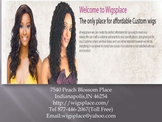 7540 Peach Blossom Place
Indianapolis,IN 46254
http://wigsplace.com/
Tel 877-446-2067(Toll Free)
Email:wigsplace@yahoo.com

 