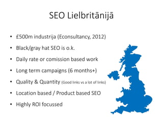 SEO Lielbritānijā
• £500m industrija (Econsultancy, 2012)
• Black/gray hat SEO is o.k.
• Daily rate or comission based work
• Long term campaigns (6 months+)
• Quality & Quantity (Good links vs a lot of links)
• Location based / Product based SEO
• Highly ROI focussed
 