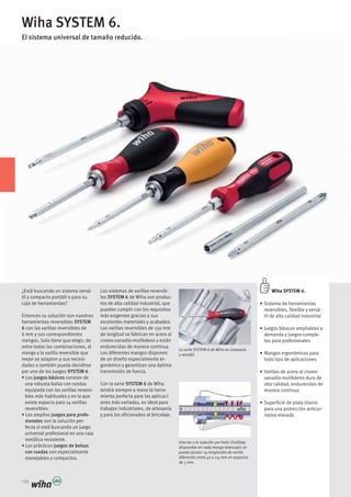 110
Wiha SYSTEM 6.
El sistema universal de tamaño reducido.
La serie SYSTEM 6 de Wiha es compacta
y versátil.
Wiha SYSTEM 6.
reversibles, flexible y versá-
til de alta calidad industrial
demanda y juegos comple-
tos para profesionales
todo tipo de aplicaciones
vanadio-molibdeno duro de
alta calidad, endurecidas de
manera continua
para una protección anticor-
rosiva elevada
¿Está buscando un sistema versá-
til y compacto portátil o para su
caja de herramientas?
Entonces su solución son nuestras
herramientas reversibles SYSTEM
6 con las varillas reversibles de
6 mm y sus correspondientes
mangos. Solo tiene que elegir, de
entre todas las combinaciones, el
mango y la varilla reversible que
mejor se adapten a sus necesi-
dades o también puede decidirse
por uno de los juegos SYSTEM 6 .
juegos básicos constan de
una robusta bolsa con ruedas
equipada con las varillas reversi-
bles más habituales y en la que
existe espacio para 14 varillas
reversibles.
juegos para profe-
sionales son la solución per-
fecta si está buscando un juego
universal profesional en una caja
metálica resistente.
juegos de bolsas
con ruedas son especialmente
manejables y compactos.
-
les SYSTEM 6 de Wiha son produc-
tos de alta calidad industrial, que
pueden cumplir con los requisitos
más exigentes gracias a sus
excelentes materiales y acabados.
de longitud se fabrican en acero al
cromo-vanadio-molibdeno y están
endurecidas de manera continua.
de un diseño especialmente er-
gonómico y garantizan una óptima
transmisión de fuerza.
Con la serie SYSTEM 6 de Wiha
tendrá siempre a mano la herra-
mienta perfecta para las aplicaci-
ones más variadas, es ideal para
trabajos industriales, de artesanía
y para los aficionados al bricolaje.
Gracias a la sujeción por bola ClickStop
disponible en cada mango telescopic se
puede ajustar 24 longitudes de varilla
diferentes entre 42 y 114 mm en espacios
de 3 mm.
 