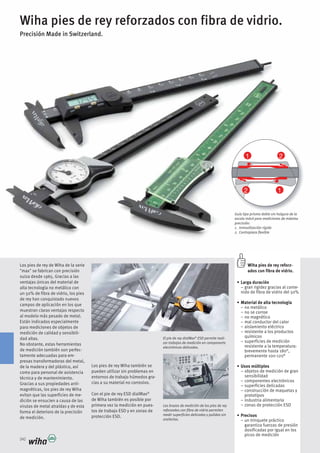 21
12
342
Wiha pies de rey reforzados con fibra de vidrio.
Precisión Made in Switzerland.
El pie de rey dialMax®
ESD permite reali-
zar trabajos de medición en components
electrónicos delicados.
Los brazos de medición de los pies de rey
reforzados con fibra de vidrio permiten
medir superficies delicadas y pulidas sin
arañarlas.
Guía tipo prisma doble sin holgura de la
escala móvil para mediciones de máxima
precisión:
1. Inmovilización rígida
2. Contrapieza flexible
Wiha pies de rey reforz-
ados con fibra de vidrio.
Larga duración
– gran rigidez gracias al conte-
nido de fibra de vidrio del 50%
Material de alta tecnología
– no metálico
– no se corroe
– no magnético
– mal conductor del calor
– aislamiento eléctrico
– resistente a los productos
químicos
– superficies de medición
resistente a la temperatura:
brevemente hasta 180°,
permanente 100-120°
Usos múltiples
– objetos de medición de gran
sensibilidad
– componentes electrónicos
– superficies delicadas
– construcción de maquetas y
prototipos
– industria alimentaria
– zonas de protección ESD
Precisos
– un trinquete práctico
garantiza fuerzas de presión
dosificadas por igual en los
picos de medición
Los pies de rey de Wiha de la serie
"max" se fabrican con precisión
suiza desde 1965. Gracias a las
ventajas únicas del material de
alta tecnología no metálico con
un 50% de fibra de vidrio, los pies
de rey han conquistado nuevos
campos de aplicación en los que
muestran claras ventajas respecto
al modelo más pesado de metal.
Están indicados especialmente
para mediciones de objetos de
medición de calidad y sensibili-
dad altas.
No obstante, estas herramientas
de medición también son perfec-
tamente adecuadas para em-
presas transformadoras del metal,
de la madera y del plástico, así
como para personal de asistencia
técnica y de mantenimiento.
Gracias a sus propiedades anti-
magnéticas, los pies de rey Wiha
evitan que las superficies de me-
dición se ensucien a causa de las
virutas de metal atraídas y de esta
forma el deterioro de la precisión
de medición.
Los pies de rey Wiha también se
pueden utilizar sin problemas en
entornos de trabajo húmedos gra-
cias a su material no corrosivo.
Con el pie de rey ESD dialMax®
de Wiha también es posible por
primera vez la medición en pues-
tos de trabajo ESD y en zonas de
protección ESD.
 