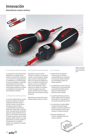 360
Innovación
Descubrimos nuevos caminos.
La innovación de nuestros empleados
La innovación es esencial para poder
adaptarnos a las exigencias del
mercado constantemente cambiantes;
y la innovación se consigue gracias a
la creatividad y a la iniciativa propia
de nuestros empleados, impulsadas
y potenciadas por la estructura
horizontal de la empresa. De este
modo podemos satisfacer sus deseos
y necesidades de una forma más
personalizada y específica.
La innovación de nuestros procesos
La constante optimización de nuestros
procesos constituye una ventaja
competitiva clave para nuestros
clientes. Gracias a nuestra fuerza
innovadora, podemos mejorar
constantemente los procesos de
producción y fabricación y automati-
zarlos. Esta optimización nos permite
reducir los costes de fabricación sin
alterar lo más mínimo la alta calidad
de nuestros productos. De este modo
podemos rebajar también sus costes
y garantizarle una mayor rapidez en
la tramitación de sus pedidos.
Satisfacer sus exigencias es nuestro
máximo reto.
La innovación de nuestros productos
Descubrimos nuevos caminos.
Hoy día los cambios en el mercado se
suceden a una velocidad de vértigo,
y para nosotros es absolutamente
básico ser capaces de adaptarnos a
ellos. La innovación de producto es
la base y, a la vez, el resultado de
todos nuestros esfuerzos. Estos
esfuerzos se reflejan en el elevado
número de patentes que posee
nuestra compañía y en las ventajas
diferenciales que presentan nuestros
productos.
Apostamos por nuestra fuerza inno-
vadora. Queremos estar a su altura.
100% innovación
• Nuestra forma de trabajar se
caracteriza por la iniciativa,
la responsabilidad y la creatividad
necesarias para poder satisfacer
sus necesidades y deseos de
manera específica.
• La utilización de nuevos procesos
de fabricación y nueva maquinaria
nos permite desarrollar nuevas
ideas para poder ofrecerle
productos de alta calidad.
• La optimización de los procesos
facilita y agiliza todos los aspectos
relacionados con la producción y
con nuestra capacidad de reacción.
• La innovación es imprescindible
en todas las áreas para poder
satisfacer sus deseos y penetrar en
nuevos mercados. Innovar es para
nosotros un desafío constante.
• Nuestros empleados son
la fuerza innovadora básica de
nuestra compañía.
Pensar y actuar de
forma innovadora:
la clave de nuestro
éxito.
 