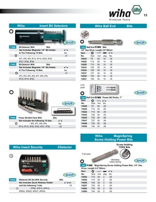 13
Wiha

Insert Bit Selectors

Wiha Ball End

Bits

SHOP
71690
	
	
	
	
	
71692
	
	
	
	
	

Bit-Selector With
Bits
Set Includes Magnetic 1/4” Bit Holder
& The Following 10 Bits: 					
:				
			
IP7, IP8, IP9, IP10, IP15, IP20, IP25 		
IP27, IP30, IP40			
			
Bit-Selector With
Bits
Set Includes Magnetic 1/4” Bit Holder
& The Following 10 Bits: 					
			
:				
IP3, IP4, IP5, IP6, IP7, IP8, IP9, 				
IP10, IP15, IP20		
				

lbs.
.31
	
	

lbs.
.31
	

SHOP
Bits.
745 Ball End
1/4” Hex Drive, Length 2.0”/50mm
Item						
No.	
Size	 mm	 pkg.	 lbs.	
74524	
T9	
50	
10	
.18	
74526	
T10	 50	
10	
.18	
74528	
T15	 50	
10	
.18	
74532	
T20	 50	
10	
.18	
74534	
T25	 50	
10	
.18	
74537	
T27	 50	
10	
.18	
74539	
T30	 50	
10	
.18	
74541	
T40	 50	
10	
.18	
2 bit
pack

SHOP

SHOP

74982
	
	
	

Power Bit Belt Pack With
Bits
Set includes the following 10 bits:		
: IP6, IP7, IP8, IP9,	
	
	 lbs.	
IP10, IP15, IP20, IP25, IP27, IP30 			 .28		

745 Ball
Item
No.	
74505	
74520	
74522	
74543	
74545	
74547	
74549	
74550	

Power Bit Packs, 1”

End
Size	
T9	
T10	
T15	
T20	
T25	
T27	
T30	
T40	

mm 	 lbs.	
50	 .05	
50	 .05	
50	 .05	
50	 .05	
50	 .06	
50	 .06	
50	 .08	
50	 .08	

Wiha
MagicSpring
Screw Holding Power Bits
Wiha Insert Security

Screw Holding
TORX Bits

XSelector
2 bit pack

Stainless
rotary spring

SHOP
79450
	
	
	
	

XSelector Bit Set With Security
Bits
Set Includes Quick Release Holder				 lbs.
and the following 7 bits: 					
	 18
.
: IPR8, IPR10, IPR15,			
	
IPR20, IPR25, IPR27, IPR30		
				
	

SHOP

MagicSpring Screw Holding Power Bits, 1/4” Hex
745
Drive, Length 2.0”/50mm
Item					
No.	
Size	 mm	 pkg.	 lbs.	
74552	
T10	 50	 2	
.05
74554	
T15	 50	 2	
.05
74555	
T20	 50	 2	
.05
74557	
T25	 50	 2	
.05
74562	
T30	 50	 2	
.05
74564	
T40	 50	 2	
.05

 