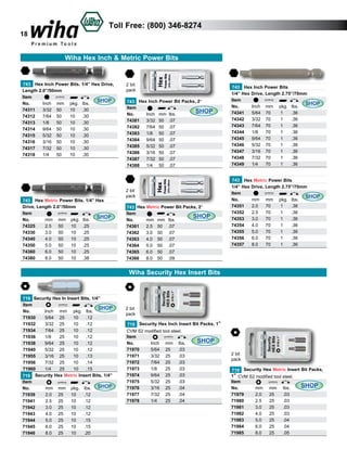 18

Toll Free: (800) 346-8274

Wiha Hex Inch & Metric Power Bits

743 Hex Inch Power Bits. 1/4” Hex Drive,
Length 2.0”/50mm
Item					
SHOP
No.	
Inch	 mm	 pkg.	 lbs.	
	
74311	 3/32	 50	
10	 .30	
74312	 7/64	 50	
10	 .30	
74313	 1/8	 50	
10	 .30	
74314	 9/64	 50	
10	 .30	
74315	 5/32	 50	
10	 .30	
74316	 3/16	 50	
10	 .30	
74317	 7/32	 50	
10	 .30	
74318	 1/4	 50	
10	 .30	

743 Hex Metric Power Bits. 1/4” Hex
Drive, Length 2.0”/50mm
Item					
SHOP
No.	
mm	 mm	 pkg.	 lbs.	 	
74325	
2.5	 50	 10	 .25	
74330	
3.0	 50	 10	 .25	
74340	
4.0	 50	 10	 .25	
74350	
5.0	 50	 10	 .25	
74360	
6.0	 50	 10	 .25	
74380	
8.0	 50	 10	 .38	

2 bit
pack
743 Hex Inch Power Bit Packs, 2”
Item
SHOP
No.	
Inch	 mm	 lbs.	
74381	 3/32	 50	 .07	
74382	 7/64	 50	 .07	
74383	 1/8	 50	 .07	
74384	 9/64	 50	 .07	
74385	 5/32	 50	 .07	
74386	 3/16	 50	 .07	
74387	 7/32	 50	 .07	
74388	 1/4	 50	 .07	

2 bit
pack
743 Hex Metric Power Bit Packs, 2”
Item
SHOP
No.
	 mm	 mm	 lbs.	
74361 	 2.5	 50	 .07	
74362 	 3.0	 50	 .07	
74363 	 4.0	 50	 .07	
74364 	 5.0	 50	 .07	
74365 	 6.0	 50	 .07	
74366 	 8.0	 50	 .09	

743 Hex Inch Power Bits
1/4” Hex Drive, Length 2.75”/70mm
Item					
SHOP
No.	
Inch	 mm	 pkg.	 lbs.	
	
74341	 5/64	 70	
1	
.36	
74342	 3/32	 70	
1	
.36	
74343	 7/64	 70	
1	
.36	
74344	 1/8	 70	
1	
.36	
74345	 9/64	 70	
1	
.36	
74346	 5/32	 70	
1	
.36	
74347	 3/16	 70	
1	
.36	
74348	 7/32	 70	
1	
.36	
74349	 1/4	 70	
1	
.36	

743 Hex Metric Power Bits
1/4” Hex Drive, Length 2.75”/70mm
Item					
SHOP
No.	
mm	 mm	 pkg.	 lbs.	
	
74351	 2.0	 70	
1	
.36	
74352	 2.5	 70	
1	
.36	
74353	 3.0	 70	
1	
.36	
74354	 4.0	 70	
1	
.36	
74355	 5.0	 70	
1	
.36	
74356	 6.0	 70	
1	
.36	
74357	 8.0	 70	
1	
.36		

Wiha Security Hex Insert Bits

719 Security Hex In Insert Bits, 1/4”
Item					
SHOP
No.	
Inch	 mm 	 pkg.	 lbs.	
71930	
5/64	 25	
10	 .12			
71932	
3/32	 25	
10	 .12	
71934	
7/64	 25	
10	 .12	
71936	
1/8	
25	
10	 .12	
71938	
9/64	 25	
10	 .12	
71940	
5/32	 25	
10	 .12	
71955	
3/16	 25	
10	 .13	
71956	
7/32	 25	
10	 .14	
71960	
1/4	
25	
10	 .15	
719 Security Hex Metric Insert Bits, 1/4”
Item					
No.	
mm	 mm 	 pkg.	 lbs.	 SHOP
71939	
2.0	 25	 10	
.12	
71941	
2.5	 25	 10	
.12	
71942	
3.0	 25	 10	
.12	
71943	
4.0	 25	 10	
.12	
71944	
5.0	 25	 10	
.15	
71945	
6.0	 25	 10	
.15	
71946	
8.0	 25	 10	
.20	

2 bit
pack
719 Security Hex Inch Insert Bit Packs, 1”
CVM S2 modified tool steel.
Item
SHOP
No.	
Inch	 mm	 lbs.	
71970	
5/64	 25	
.03	
71971	
3/32	 25	
.03	
71972	
7/64	 25	
.03	
71973	
1/8	
25	
.03	
71974	
9/64	 25	
.03	
71975	
5/32	 25	
.03	
71976	
3/16	 25	
.04	
71977	
7/32	 25	
.04	
71978	
1/4	
25	
.04	

2 bit
pack
719 Security Hex Metric Insert Bit Packs,
1” CVM S2 modified tool steel.
Item
SHOP
No.	
mm	 mm	 lbs.	
71979	
2.0	 25	
.03	
71980	
2.5	 25	
.03	
71981	
3.0	 25	
.03	
71982	
4.0	 25	
.03	
71983	
5.0	 25	
.04	
71984	
6.0	 25	
.04	
71985	
8.0	 25	
.05	

 