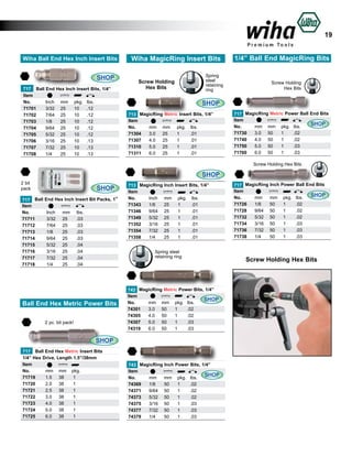 19
Wiha Ball End Hex Inch Insert Bits

SHOP
717 Ball End Hex Inch Insert Bits, 1/4”
Item 					
No.	
Inch	 mm	 pkg.	 lbs.	
71701	
3/32	 25	
10	 .12	
71702	
7/64	 25	
10	 .12	
71703	
1/8	
25	
10	 .12	
71704	
9/64	 25	
10	 .12	
71705	
5/32	 25	
10	 .12	
71706	
3/16	 25	
10	 .13	
71707	
7/32	 25	
10	 .13	
71708	
1/4	
25	
10	 .13	

Wiha MagicRing Insert Bits

Screw Holding
Hex Bits

Spring
steel
retaining
ring

1/4” Ball End MagicRing Bits

Screw Holding
Hex Bits

SHOP
713 MagicRing Metric Insert Bits, 1/4”
Item					
No.	
mm	 mm	 pkg.	 lbs.	
71304	 3.0	 25
	 1	
.01	
71307	 4.0	 25	
1	
.01	
71310	 5.0	 25	
1	
.01	
71311	 6.0	 25	
1	
.01	

717 MagicRing Metric Power Ball End Bits
Item					
SHOP
No.	
mm	 mm	 pkg.	 lbs.	
71730	 3.0	 50	
1	
.02
71740	 4.0	 50	
1	
.02	
71750	 5.0	 50	
1	
.03	
71760	 6.0	 50	
1	
.03	
Screw Holding Hex Bits

SHOP
2 bit
pack
717 Ball
Item
No.	
71711	
71712	
71713	
71714	
71715	
71716	
71717	
71718	

SHOP
End Hex Inch Insert Bit Packs, 1”
Inch	
3/32	
7/64	
1/8	
9/64	
5/32	
3/16	
7/32	
1/4	

mm	
25	
25	
25	
25	
25	
25	
25	
25	

lbs.	
.03	
.03	
.03	
.03	
.04	
.04	
.04	
.04	

713 MagicRing Inch Insert Bits, 1/4”
Item					
No.	
Inch	 mm	 pkg.	 lbs.	
71343	 1/8	
25
	1	
.01	
71346	 9/64	 25	
1	
.01	
71349	 5/32	 25	
1	
.01	
71352	 3/16	 25	
1	
.01	
71354	 7/32	 25	
1	
.01	
71358	 1/4	
25	
1	
.01	
Spring steel
retaining ring

Ball End Hex Metric Power Bits
2 pc. bit pack!

743 MagicRing Metric Power Bits, 1/4”
Item					
SHOP
No.	
mm	 mm	 pkg.	 lbs.	
74301	 3.0	 50
	1	
.02	
74305	 4.0	 50	
1	
.02	
74307	 5.0	 50	
1	
.03	
74319	 6.0	 50	
1	
.03	

SHOP
717 Ball End Hex Metric Insert Bits
1/4” Hex Drive, Length 1.5”/38mm
Item					
No.	
mm	 mm	 pkg.		
	
71719	
1.5	 38	
1		
71720	
2.0	 38	
1		
71721	
2.5	 38	
1		
71722	
3.0	 38	
1		
71723	
4.0	 38	
1		
71724	
5.0	 38	
1		
71725	
6.0	 38	
1		

743 MagicRing Inch Power Bits, 1/4”
Item					
SHOP
No.	
mm	 mm	 pkg.	 lbs.	
74369	 1/8	
50
	1	
.02	
74371	 9/64	 50	
1	
.02	
74373	 5/32	 50	
1	
.02	
74375	 3/16	 50	
1	
.03	
74377	 7/32	 50	
1	
.03	
74379	 1/4	
50	
1	
.03	

717 MagicRing Inch Power Ball End Bits
Item					
SHOP
No.	
mm	 mm	 pkg.	 lbs.	
71726	 1/8	
50
	1	
.02	
71728	 9/64	 50	
1	
.02	
71732	 5/32	 50	
1	
.02	
71734	 3/16	 50	
1	
.03	
71736	 7/32	 50	
1	
.03	
71738	 1/4	
50	
1	
.03	

Screw Holding Hex Bits

 