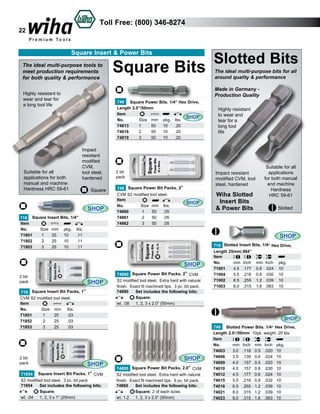 Toll Free: (800) 346-8274

22

Square Insert & Power Bits
The ideal multi-purpose tools to
meet production requirements
for both quality & performance

748 Square Power Bits. 1/4” Hex Drive,
Length 2.0”/50mm
Item					
SHOP
No.	
Size	 mm	 pkg.	 lbs.	
74813	
1	
50	 10	 .20	
74816	
2	
50	 10	 .20	
74819	
3	
50	 10	 .20	

Impact
resistant
modified
CVM,
tool steel,
hardened
Square

SHOP
718 Square Insert Bits, 1/4”
Item					
No.	
Size	 mm	 pkg.	 lbs.	
71801	
1	
25	 10	
.11	
71802	
2	
25	 10	
.11	
71803	
3	
25	 10	
.11	

2 bit
pack
748 Square Power Bit Packs, 2”
CVM S2 modified tool steel.
Item
SHOP
No.	
Size	 mm	 lbs.	
74860	
1	
50	 .05	
74861	
2	
50	 .05	
74862	
3	
50	 .05	

2 bit
pack

SHOP

718 Square Insert Bit Packs, 1”
CVM S2 modified tool steel.
Item
No.	
Size	 mm	 lbs.	
71851	
1	
25	
.03	
71852	
2	
25	
.03		
71853	
3	
25	
.03	

Highly resistant
to wear and
tear for a
long tool
life

Impact resistant
modified CVM, tool
steel, hardened

Wiha Slotted
Insert Bits
& Power Bits

Suitable for all
applications
for both manual
and machine
Hardness
HRC 59-61
Slotted

SHOP

SHOP

2 bit
pack

The ideal multi-purpose bits for all
around quality & performance
Made in Germany Production Quality

Highly resistant to
wear and tear for
a long tool life

Suitable for all
applications for both
manual and machine
Hardness HRC 59-61

Square Bits

Slotted Bits

74890 Square Power Bit Packs, 2” CVM
S2 modified tool steel. Extra hard with natural
finish. Exact fit machined tips. 3 pc. bit pack.
74890	 Set includes the following bits:	
	
Square:		
wt. .08	 1, 2, 3 x 2.0” (50mm) 	

710 Slotted Insert Bits, 1/4” Hex Drive,
Length 25mm/.984”
Item						
No.	
mm	 Inch	 mm	 Inch	 pkg.	
71001	
4.5	 .177	 0.6	 .024	 10	
71004	
5.5	 .216	 0.8	 .030	 10	
71002	
6.5	 .255	 1.2	 .039	 10		
71003	
8.0	 .315	 1.6	 .063	 10	

SHOP

SHOP

71854 Square Insert Bit Packs, 1” CVM
S2 modified tool steel. 3 pc. bit pack
71854	 Set includes the following bits:	
	
Square:		
wt. .04	 1, 2, 3 x 1” (25mm) 		

SHOP
74895 Square Power Bit Packs, 2.0” CVM
S2 modified tool steel. Extra hard with natural
finish. Exact fit machined tips. 6 pc. bit pack.
74895	 Set includes the following bits:	
	Square: 2 of each sizes	
wt. 1.2	 1, 2, 3 x 2.0” (50mm) 	

740 Slotted Power Bits. 1/4” Hex Drive,
Length 2.0”/50mm 10pk. weight .20 lbs.
Item						
No.	
mm	 Inch	 mm	 Inch	 pkg.	
74003	
3.0	 .118	 0.5	 .020	 10	
74006	
3.5	 .139	 0.6	 .024	 10	
74009	
4.0	 .157	 0.5	 .020	 10	
74010	
4.0	 .157	 0.8	 .030	 10	
74012	
4.5	 .177	 0.6	 .024	 10	
74015	
5.5	 .216	 0.8	 .032	 10	
74018	
6.5	 .255	 1.2	 .039	 10	
74021	
8.0	 .315	 1.2	 .039	 10	
74023	
8.0	 .315	 1.6	 .063	 10	

 