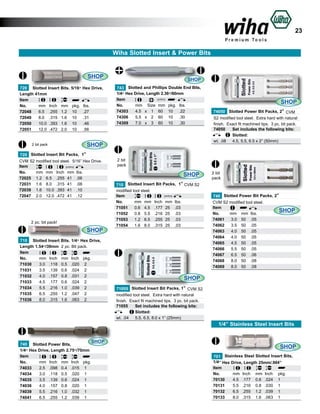 23
Wiha Slotted Insert & Power Bits

SHOP
720 Slotted Insert Bits. 5/16” Hex Drive,
Length 41mm
Item						
No.	
mm	 Inch	 mm	 pkg.	 lbs.	
72048	 6.5	 .255	 1.2	 10	 .27	
72049	 8.0	 .315	 1.6	 10	 .31	
72050	 10.0	 .393	 1.6	 10	 .46	
72051	 12.0	 .472	 2.0	 10	 .56	
2 bit pack

SHOP
743 Slotted and Phillips Double End Bits,
1/4” Hex Drive, Length 2.36”/60mm
Item							
No.	
mm	 Size	 mm	 pkg.	 lbs.	
74303	 4.5	 x	 1	 60	 10	 .22	
74306	 5.5	 x	 2	 60 	 0	 .30		
1
74309	 7.0	 x	 3	 60	 10	 .30	

SHOP

720 Slotted Insert Bit Packs, 1”
CVM S2 modified tool steel. 5/16” Hex Drive.
Item
No.	
mm	 mm	 Inch	 mm	 lbs.	
72025	 1.2	 6.5	 .255	 41	 .06	
72031	 1.6	 8.0	 .315	 41	 .08	
72039	 1.6	 10.0	 .393	 41 	 .10	
72047	 2.0	 12.0	 .472	 41	 .12	

2 pc. bit pack!

SHOP
710 Slotted Insert Bits. 1/4” Hex Drive,
Length 1.54”/39mm 2 pc. Bit pack.
Item						
No.	
mm	 Inch	 mm	 Inch	 pkg.	
71030	
3.0	 .118	 0.5	 .020	 2	
71031	
3.5	 .139	 0.6	 .024	 2	
71032	
4.0	 .157	 0.8	 .031	 2	
71033	
4.5	 .177	 0.6	 .024	 2	
71034	
5.5	 .216	 1.0	 .039	 2	
71035	
6.5	 .255	 1.2	 .047	 2	
71036	
8.0	 .315	 1.6	 .063	 2	

SHOP
74050 Slotted Power Bit Packs, 2” CVM
S2 modified tool steel. Extra hard with natural
finish. Exact fit machined tips. 3 pc. bit pack.
74050	 Set includes the following bits:	
	
Slotted:		
wt. .08	 4.5, 5.5, 6.5 x 2” (50mm) 	

2 bit
pack

SHOP
710 Slotted Insert Bit Packs, 1” CVM S2
modified tool steel.
Item
No.	
mm	 mm	 Inch	 mm	 lbs.	
71051	 0.6	 4.5	 .177	 25	 .03	
71052	 0.8	 5.5	 .216	 25	 .03	
71053	 1.2	 6.5	 .255	 25 	 .03	
71054	 1.6	 8.0	 .315	 25	 .03	

2 bit
pack

740 Slotted Power Bit Packs, 2”
CVM S2 modified tool steel.
Item
SHOP
No.	
mm	 mm	 lbs.	
74061	 3.0	 50	 .05	
74062	 3.5	 50	 .05	
74063	 4.0	 50	 .05	
74064	 4.0	 50	 .05	
74065	 4.5	 50	 .05	
74066	 5.5	 50	 .05	
74067	 6.5	 50	 .06	
74068	 8.0	 50	 .08	
74069	 8.0	 50	 .08	

SHOP
71055 Slotted Insert Bit Packs, 1” CVM S2
modified tool steel. Extra hard with natural
finish. Exact fit machined tips. 3 pc. bit pack.
71055	 Set includes the following bits:	
	
Slotted:		
wt. .04	 5.5, 6.5, 8.0 x 1” (25mm) 	

1/4” Stainless Steel Insert Bits
SHOP

740 Slotted Power Bits,
1/4” Hex Drive, Length 2.75”/70mm
Item						
No.	
mm	 Inch	 mm	 Inch	 pkg.	
74033	
2.5	 .098	 0.4	 .015	 1	
74034	
3.0	 .118	 0.5	 .020	 1	
74035	
3.5	 .139	 0.6	 .024	 1	
74036	
4.0	 .157	 0.8	 .020	 1	
74039	
5.5	 .216	 1.0	 .032	 1	
74041	
6.5	 .255	 1.2	 .039	 1	

SHOP
701 Stainless Steel Slotted Insert Bits,
1/4” Hex Drive, Length 25mm/.984”
Item						
No.	
mm	 Inch	 mm	 Inch	 pkg.	
70130	
4.5	 .177	 0.6	 .024	 1	
70131	
5.5	 .216	 0.8	 .030	 1	
70132	
6.5	 .255	 1.2	 .039	 1		
70133	
8.0	 .315	 1.6	 .063	 1	

 