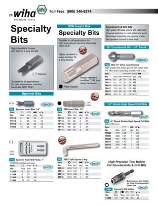 Toll Free: (800) 346-8274

26

Specialty
Bits
Highly resistant to wear
and tear for a long tool life

XZN Insert Bits

Specialty Bits
Suitable for all applications for
both manual and machine Hardness
HRC 59-61

Countersink & Drill Bits
High quality HSS steel, ground with radial relief.
Universal application in metal, plastic and wood.
Guarantees outstanding chip removal, chatter
free operation & smooth surface finish.

90O Countersink Bit - 1/4” Shank

Highly resistant to
wear and tear for
a long tool life

SHOP

Spanner
Impact resistant
modified CVM, tool
steel, hardened

Suitable for all applications
for both manual and machine
Hardness HRC 59-61

Triple Square

Spanner Bits
SHOP
719 Spanner Insert Bits, 1/4”
Item					
No.	
Size	 mm	 pkg.	 lbs.	
71914	
4	
25	
10	
.11	
71916	
6	
25	
10	
.12	
71918	
8	
25	
10	
.12	
71920	
10	
25	
10	
.12	

2 bit
pack
701 XZN Insert Bits, 1/4”
Item					
SHOP
No.	
Size	 mm	 pkg.	 lbs.	
70143	
M3	 25	
2	
.04	
70144	
M4	 25	
2	
.04	
70145	
M5	 25	
2	
.04	
70146	
M6	 25	
2	
.04
M8	 25	
2	
.04
70147	

786 HSS 1/4” Drive Countersinks
High quality HSS steel, ground with radial relief.
1/4” Hex shank according to DIN 3126 C 6.3.
Item					 screw
No.	
Size	 Inch	 mm	Inch	 size	 pkg	
78615	 6.3	 .26	 35	 1.38	 M3	 1	
78617	 8.3	 .33	 35	 1.38	 M4	 1	
78619	 10.4	 .41	 35	 1.38	 M5	 1	
78621	 12.4	 .49	 35	 1.38	 M6	 1	
78622	 16.5	 .65	 35	 1.38	 M8	 1	
78624	 20.5	 .81	 35	 1.38	 M10	 1	

1/4” Shank High Speed Drill Bits

SHOP
780 1/4” Shank Stubby High Speed Drill Bits
DIN 3126 C 6.3.
Item
No.	
Size	 Inch	
pkg	 lbs.	
78002	
1/16	 1.26	
1	
.02	
78005	
3/32	 1.41	
1	
.02	
78008	
1/8	
1.57	
1	
.02	
78011	
5/32	 1.73	
1	
.03	
78015	
3/16	 1.97	
1	
.03	
78018	
1/4	
1.97	
1	
.03	

2 bit
pack
719

Spanner Insert Bit Packs, 1”

CVM S2 modified tool steel.
Item
No.	
Size	 mm	 lbs.	
71963	
4	
25	
.03	
71964	
6	
25	
.03	
71965	 8	
25	
.04	
71966	
10	 25	
.04	

SHOP

355 XZN Triple Square L-key
Item					
SHOP
No.	
Size	 mm	 pkg.	 lbs.	
35510	
M10	 110	 1	
.01	
35512	
M12	 124	 1	
.02	
35514	
M14	 138	 1	
.04	
35516	
M16	 156	 1	
.07

High Precision Tool Holder
For Countersinks & Drill Bits

Quick release tool holder
for Drills, Countersinks &
Power bits

	71480
Item
No.
71480	

CentroFix Bit Holder

SHOP

Size 	 Size	 mm	 Inch	 lbs.	
1/4”	 1/4”	 60	 2.3 	 .09	

 