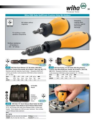 39
Wiha ESD Safe SoftFinish Cushion Grip Bit Holders
Dissipative
material offers
protection against
electrostatic
discharge

Bit holders without
magnetics

D

ESD Safe

For working on static
sensitive components

Surface resistance
of handles is
106 - 109 Ohms

D

D

SHOP
38701 ESD Safe Quick Release 1/4” Bit Holder, With WihaSoftFinish® Cushion Grip Handle, IEC 61340-5-1, DIN 3126, ISO 1173
Stainless steel with retaining ring bit holder. Dissipative SoftFinish®
cushion grip handle, multi-component, ESD Safe surface resistance
106 - 109 Ohm.
Item
No.	
Inch	 mm	 Inch	 mm	 Inch	 lbs.	
pkg.
38701	
1/4”	 148	 5.8	
38	
1.5	
.18	
1

In Durable
Pouch

Surface
resistance
of handle is
106 - 109
Ohms

D

SHOP

38790
ESD Safe 1/4” Quick Release Blade Holder Set With
Interchangeable 70mm Blades & Quick Release Blade Holder
20 Pc. set includes ESD Safe Quick Release Holder, cushion grip
handle. 70mm blades are CVM tool steel, hardened. Also includes
a Quick Release blade extension.
Item
No. 38790
	
Slotted: 2.5, 3.0, 3.5, 4.0, 5.5, 6.5mm 	 Phillips: 0, 1, 2
TORX®: T6, T7, T8, T9, T10, T15 	 Pozidriv®: 0, 1, 2

SHOP
28180 ESD Safe Stubby 1/4” Bit Holder With Ring Retainer,
Cushion Grip Wiha-SoftFinish® Handle, IEC 61340-5-1, DIN 3126,
ISO 1173 Dissipative SoftFinish® cushion grip handle,
multi-component, ESD Safe surface resistance 10 6 - 109 Ohm.
Item
No.	
Inch	
mm	 Inch	 lbs.	
pkg.
28180	
1/4”	
57	
2.2	
.11	
1

 