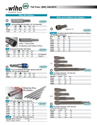 Toll Free: (800) 346-8274

42

Wiha Bit Holders
Wiha Inch & Metric Nut Setters
SHOP
	 711
Universal Magnetic Bit Holder, 1/4” For Insert Bits
Item
No.
	
Size	
Size	
mm	
Inch	 lbs.	
71130	
1/4”	
1/4”	
74	
2.9	
.06	
71131	
1/4”	
1/4”	
59	
2.3	
.05	

Holds 1” (25mm) Bits
All Stainless with Rubber O-Ring
714 Screw Cap
Item
No. 	
Size	
71492	
1/4”	
71493	
1/4”	

Bit Holder with O-Ring
Size	
1/4”	
1/4”	

mm	
62	
76	

Inch	
2.4	
3.0	

SHOP
lbs.	
.08	
.08	

Magnetic 1/4”

SHOP

704 Metric Nut Setters Standard With Permanent Industrial Magnet,
1/4” Hex Metric Nut Setters
Item
No.	
Size	
mm	
lbs.	
70437	
5.0	
55	
.04
70438	
5.5	
55	
.05
70440	
6.0	
55	
.05
70442	
7.0	
55	
.05	
70445	
8.0	
55	
.05	
70448	
10.0	
55	
.06
70450	
13.0	
55	
.07	

Non Magnetic
Magnetic

1/4”

SHOP
	
71470 Auto Lock Magnetic Bit Holder, Spring Loaded Bit
Ejection, 1/4” For Insert & Power Bits
Item
No.
	
Size	
Size	
mm	
Inch	 lbs.	
71470	
1/4”	
1/4”	
60	
2.4	
.08		

SHOP
704 Nut Setters Standard. 1/4” Hex Inch
Permanent industrial magnet.
Item No.	
Length	 mm	
lbs.	
70462	
2.5”	
65	
.06	
70463 	
4.0”	
102	
.10	
70464	
6.0”	
152	
.15	
70466	
12.0”	
305	
.27	

Retaining Ring
Bit Holders
5/16”

Magnetic
714 Bit Holder, Retaining Ring & Magnetic
Item
No.
	 Size	
Size	 mm	
Inch	
lbs.	
71431	
1/4”	
1/4”	
60	
2.4	
.05	
71433	
1/4”	
1/4”	
67	
2.6	
.05	
71435	
1/4”	
1/4”	
100	
3.9	
.07	
71437	
1/4”	
1/4”	
150	
5.9	
.11	
71439	
1/4”	
1/4”	
200	
7.8	
.13	
71441	
1/4”	
1/4”	
253	
10.0	
.16	
	 71499
5 Pc. Bit Holder Set In Vinyl Pouch
Includes: 60mm, 100mm, 		
lbs.		
150mm, 200mm, 253mm		
.60		

SHOP

SHOP
704 Nut Setters Standard. 5/16” Hex Inch
Permanent industrial magnet.
Item No.	
Length	
mm	
lbs.	
70468	
2.5”	
65	
.07	
70469 	
4.0”	
102	
.12	
70470	
6.0”	
152	
.17	
70472	
12.0”	
305	
.28	

 