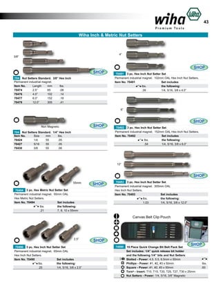 43
Wiha Inch & Metric Nut Setters

4”

3/8”

SHOP
704 Nut Setters Standard. 3/8” Hex Inch
Permanent industrial magnet.
Item No.	
Length	
mm	
lbs.	
70474	
2.5”	
65	
.08	
70476 	
4.0”	
102	
.14	
70477	
6.0”	
152	
.18	
70479	
12.0”	
305	
.41	

SHOP
70491 3 pc. Hex Inch Nut Setter Set
Permanent industrial magnet. 102mm OAL Hex Inch Nut Setters.
Item No. 70491		
Set includes
	
lbs.	
the following:
	
.39	
1/4, 5/16, 3/8 x 4.0”	

6”

SHOP

Non Magnetic
704 Nut Setters Standard. 1/4” Hex Inch
Item No.	
Size	
mm	
lbs.	
70424	
1/4	
55	
.05	
70427	
5/16	
55	
.05	
70430	
3/8	
55	
.06	

SHOP
70492 3 pc. Hex Inch Nut Setter Set
Permanent industrial magnet. 152mm OAL Hex Inch Nut Setters.
Item No. 70492		
Set includes
	
lbs.	
the following:
	
.54	
1/4, 5/16, 3/8 x 6.0”	

12”

SHOP
55mm

SHOP

70494 3 pc. Hex Metric Nut Setter Set
Permanent industrial magnet. 55mm OAL
Hex Metric Nut Setters.
Item No. 70494		
Set includes
	
lbs.	
the following:
	
.21	
7, 8, 10 x 55mm	

70493 3 pc. Hex Inch Nut Setter Set
Permanent industrial magnet. 305mm OAL
Hex Inch Nut Setters.
Item No. 70493		
Set includes
	
lbs.	
the following:
	
1.03	
1/4, 5/16, 3/8 x 12.0”	

Canvas Belt Clip Pouch

2.5”
70490 3 pc. Hex Inch Nut Setter Set
Permanent industrial magnet. 65mm OAL
Hex Inch Nut Setters.
Item No. 70490		
Set includes
	
lbs.	
the following:
	
.25	
1/4, 5/16, 3/8 x 2.5”	

SHOP
74990

SHOP

19 Piece Quick Change Bit Belt Pack Set
	
Set includes: 1/4” quick release bit holder
		
and the following 1/4” bits and Nut Setters: 			
	
Slotted - Power: 4.5, 5.5, 6.5mm x 50mm
	
Phillips - Power: #1, #2, #3 x 50mm				
	
Square - Power: #1, #2, #3 x 50mm				
	
	
Torx® - Insert: T10, T15, T20, T25, T27, T30 x 25mm
	
Nut Setters - Power: 1/4, 5/16, 3/8” Magnetic

lbs.
.93

 