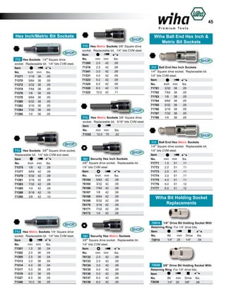 45
Hex Inch/Metric Bit Sockets

SHOP
713 Hex Sockets 1/4” Square drive
socket. Replaceable bit. 1/4” bits CVM steel.
Item			
No.
Inch mm 	 lbs.	
71371	
1/16	 38	
.05	
71370	
5/64	 38	
.05	
71372	
3/32	 38	
.05	
71374	
7/64	 38	
.05	
71376	
1/8	 38	
.05	
71378	
9/64	 38	
.05	
71380	
5/32	 38	
.05	
71382	
3/16	 38	
.05	
71384	
7/32	 38	
.05	
71386	
1/4	 38	
.05	

SHOP
713 Hex Metric Sockets 3/8” Square drive
socket. Replaceable bit. 1/4” bits CVM steel.
Item			
No.
mm mm 	 lbs.	
2.0	 42	
.09	
71300	
71316	
2.5	 42	
.09	
71341	
3.0	 42	
.09	
71331	
4.0	 42	
.09	
71323	
5.0	 42	
.09	
71325	
6.0	 42	
.09	
71320	
8.0	 42	
.10	
71322	
10.0	 42	
.11	

SHOP
713 Hex Metric Sockets 3/8” Square drive
socket. Replaceable bit. 5/16” bits CVM steel.
Item			
No.
mm mm 	 lbs.	
71332	
12.0	 75	
.22	

SHOP
713 Hex Sockets 3/8” Square drive socket.
Replaceable bit. 1/4” bits CVM tool steel.
Item			
No.
Inch mm 	 lbs.	
71375	
1/8	 42	
.09	
71377	
9/64	 42	
.09	
71379	
5/32	 42	
.09	
71381	
3/16	 42	
.09	
71383	
7/32	 42	
.09	
71385	
1/4	 42	
.09	
71388	
5/16	 42	
.10	
71390	
3/8	 42	
.10	

SHOP
761 Security Hex Inch Sockets
3/8” Square drive socket. Replaceable bit.
1/4” bits CVM steel.
Item			
No.
Inch mm 	 lbs.	
76164	
5/64	 42	
.09	
76165	
3/32	 42	
.09	
76166	
7/64	 42	
.09	
76167	
1/8	 42	
.09		
76168	
9/64	 42	
.09	
76169	
5/32	 42	
.09	
76170	
3/16	 42	
.09	
76171	
7/32	 42	
.09	
76172	
1/4	 42	
.09	

SHOP
713 Hex Metric Sockets 1/4” Square drive
socket. Replaceable bit. 1/4” bits CVM steel.
Item			
No.
mm mm 	 lbs.	
71301	
1.5	 38	
.04	
71302	
2.0	 38	
.04	
71305	
2.5	 38	
.04	
71313	
3.0	 38	
.04	
71314	
4.0	 38	
.04	
71317	
5.0	 38	
.05	
71319	
6.0	 38	
.05	
71327	
8.0	 38	
.05	
71340	
10.0	 38	
.05	

SHOP
761 Security Hex Metric Sockets
3/8” Square drive socket. Replaceable bit.
1/4” bits CVM steel.
Item			
No.
mm mm 	 lbs.	
76132	
2.0	 42	
.09	
76133	
2.5	 42	
.09	
76134	
3.0	 42	
.09	
76135	
4.0	 42	
.09		
76136	
5.0	 42	
.09	
76137	
6.0	 42	
.09	
76138	
8.0	 42	
.09	

Wiha Ball End Hex Inch &
Metric Bit Sockets

SHOP
717 Ball End Hex Inch Sockets
1/4” Square drive socket. Replaceable bit.
1/4” bits CVM steel.
Item			
No.
Inch mm 	 lbs.	
71761	
3/32	 38	
.05	
71762 	 7/64	 38	
.05	
71763	
1/8	 38	
.05	
71764	
9/64	 38	
.05	
71765	
5/32	 38	
.05	
71766	
3/16	 38	
.05	
71767	
7/32	 38	
.05	
71768	
1/4	 38	
.05	

SHOP
717 Ball End Hex Metric Sockets
1/4” Square drive socket. Replaceable bit.
1/4” bits CVM steel.
Item			
No.
mm mm 	 lbs.	
71771	
1.5	 51	
.11	
71772 	 2.0	 51	
.11	
71773	
2.5	 51	
.11	
71774	
3.0	 51	
.11	
71775	
4.0	 51	
.11	
71776	
5.0	 51	
.12	
71777	
6.0	 51	
.12	

Wiha Bit Holding Socket
Replacements

72014 1/4” Drive Bit Holding Socket With
Retaining Ring For 1/4” drive bits.
Item			
No.	
Bit 	 mm	 Drive	 lbs.	
	72014
1/4”	 25	
1/4”	
.04

72038 3/8” Drive Bit Holding Socket With
Retaining Ring For 1/4” drive bits.
Item			
No.	
Bit 	 mm	 Drive	 lbs.	
72038
	
1/4”	 25	
3/8”	
.08		

 