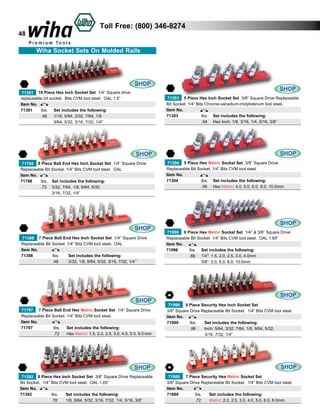 48

Toll Free: (800) 346-8274
Wiha Socket Sets On Molded Rails

SHOP
71391 10 Piece Hex Inch Socket Set 1/4” Square drive
replaceable bit socket. Bits CVM tool steel. OAL 1.5”
Item No.
71391	
lbs.	 Set includes the following:
	
.48	 1/16, 5/64, 3/32, 7/64, 1/8
		
9/64, 5/32, 3/16, 7/32, 1/4”

SHOP
71393 5 Piece Hex Inch Socket Set 3/8” Square Drive Replaceable
Bit Socket. 1/4” Bits Chrome-vanadium-molybdenum tool steel.
Item No.
71393		
lbs.	 Set includes the following:
		 Hex Inch: 1/8, 3/16, 1/4, 5/16, 3/8”
.54	

SHOP
71798 8 Piece Ball End Hex Inch Socket Set 1/4” Square Drive
Replaceable Bit Socket. 1/4” Bits CVM tool steel. OAL
Item No.
71798	
lbs.	 Set includes the following:
	
.72	 3/32, 7/64, 1/8, 9/64, 5/32,
		
3/16, 7/32, 1/4”

SHOP
71398 7 Piece Ball End Hex Inch Socket Set 1/4” Square Drive
Replaceable Bit Socket. 1/4” Bits CVM tool steel. OAL
Item No.
71398		
lbs.	
Set includes the following:
		
.48	
3/32, 1/8, 9/64, 5/32, 3/16, 7/32, 1/4 ”

SHOP
71797 7 Piece Ball End Hex Metric Socket Set 1/4” Square Drive
Replaceable Bit Socket. 1/4” Bits CVM tool steel.
Item No.
71797		
lbs.	 Set includes the following:
	
	
.72	 Hex Metric: 1.5, 2.0, 2.5, 3.0, 4.0, 5.0, 6.0 mm

SHOP
71392 8 Piece Hex Inch Socket Set 3/8” Square Drive Replaceable
Bit Socket. 1/4” Bits CVM tool steel. OAL 1.65”
Item No.
71392		
lbs.	
Set includes the following:
		 1/8, 9/64, 5/32, 3/16, 7/32, 1/4, 5/16, 3/8”
.78	

SHOP
71394 5 Piece Hex Metric Socket Set 3/8” Square Drive
Replaceable Bit Socket. 1/4” Bits CVM tool steel.
Item No.
71394		
lbs.	 Set includes the following:
		 Hex Metric: 4.0, 5.0, 6.0, 8.0, 10.0mm
.56	

SHOP
71996 9 Piece Hex Metric Socket Set 1/4” & 3/8” Square Drive
Replaceable Bit Socket. 1/4” Bits CVM tool steel. OAL 1.65”
Item No.
71996	
lbs.	 Set includes the following:
	
.66	 1/4”: 1.5, 2.0, 2.5, 3.0, 4.0mm
		
3/8”: 5.0, 6.0, 8.0, 10.0mm

SHOP
71999 9 Piece Security Hex Inch Socket Set
3/8” Square Drive Replaceable Bit Socket. 1/4” Bits CVM tool steel.
Item No.
71999	
lbs.		 Set includes the following:
	
.86		 Inch: 5/64, 3/32, 7/64, 1/8, 9/64, 5/32,
			 3/16, 7/32, 1/4”

SHOP
71989 7 Piece Security Hex Metric Socket Set
3/8” Square Drive Replaceable Bit Socket. 1/4” Bits CVM tool steel.
Item No.
71989	
lbs.	
Set includes the following:
	
.72	
Metric: 2.0, 2.5, 3.0, 4.0, 5.0, 6.0, 8.0mm

 