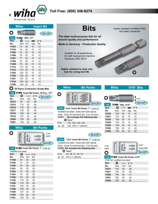 Toll Free: (800) 346-8274

6

Wiha

Insert Bit

Bits

SHOP

The ideal multi-purpose bits for all
around quality and performance

Bits, 1/4”
715
Item					
No.	
Size	 mm	 pkg.	 lbs.	
71523	
T3	 25	
10	
.12
71524	
T4	 25	
10	
.12
71505	
T5	 25	
10	
.12	
71506	
T6	 25	
10	
.12	
71507	
T7	 25	
10	
.12	
71508	
T8	 25	
10	
.12	
71509	
T9	 25	
10	
.12	
71510	
T10	 25	
10	
.12	
71515	
T15	 25	
10	
.12	
71520	
T20	 25	
10	
.12	
71525	
T25	 25	
10	
.12	
71527	
T27	 25	
10	
.13	
71530	
T30	 25	
10	
.14	
71540	
T40	 25	
10	
.15	

Made in Germany - Production Quality
Suitable for all applications
for both manual and machine
Hardness HRC 59-61

Highly resistant to wear and
tear for a long tool life

30 Piece Contractor Grade Bits
725
Item
No.	
72573	
72575	
72576	
72577	
72578	
72579	
72580	
72581	

Impact resistant modified CVM,
tool steel, hardened

Wiha

Bit Packs

Wiha

5/16” Bits

Insert Bit Packs, 30 Pcs., 1/4”
Size	
T8	
T10	
T15	
T20	
T25	
T27	
T30	
T40	

Wiha

mm 	 lbs.	
25	
.36	
25	
.36	
25	
.36	
25	
.36	
25	
.36	
25	
.36
25	
.36
25	
.36

SHOP

5/16”

SHOP

Bit Packs

71571 Torx® Insert Bit Packs, 1” CVM S2
modified tool steel. Extra hard with natural
finish. Exact fit machined tips. 6 pc. bit pack.
71571	 Set includes the following bits:	
	Torx®:
	
T15, T20, T25, T27, 	
wt. .08	 T30, T40 x 1” (25mm)	

2 bit
pack

SHOP

725
Bits, 5/16”
Item					
No.
Size 	 mm	 pkg.	 lbs.	
72525	
T25	 35	 10	 .27	
72527	
T27	 35	 10	 .27	
72530	
T30	 35	 10	 .27	
72540	
T40	 35	 10	 .28	
72545	
T45	 35	 10	 .31	
72550	
T50	 35	 10	 .32	
72555	
T55	 35	 10	 .52	

SHOP
Torx® Insert Bit Packs, 1” CVM S2
modified tool steel. Extra hard with natural
finish. Exact fit machined tips. 6 pc bit pack.
71570 Set includes the following bits:	
Torx®:
T5, T6, T7, T8, T9, 	
wt. .07 T10 x 1” (25mm) 	

71570

SHOP
Insert Bit Packs, 1” CVM S2
715
modified tool steel.
Item
No.	
Size	 mm 	 lbs.	
71548	
T3	
25	 .03
71549	
T4	
25	 .03
71550	
T5	
25	 .03	
71551	
T6	
25	 .03	
71552	
T7	
25	 .03	
71553	
T8	
25	 .03	
71554	
T9	
25	 .03	
71555	
T10	 25	 .03	
71556	
T15	 25	 .03	
71557	
T20	 25	 .03	
71558	
T25	 25	 .03	
71559	
T27	 25	 .04	
71560	
T30	 25	 .04	
71561	
T40	 25	 .04	

2 bit
pack

5/16”
Insert Bits

SHOP
Insert Bit Packs, 5/16”
725
CVM S2 modified tool steel
Item
No.	
Size	 mm 	 lbs.	
72531	
T30	 35	
.28	
72541	
T40	 35	
.28	
72546	
T45	 35	
.31	
72551	
T50	 35	
.32	
72556	
T55	 35	
.52	

 