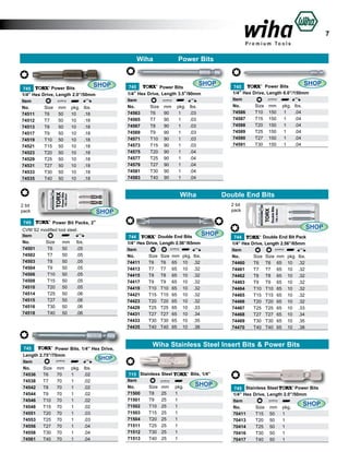 7

Wiha

SHOP

Power Bits
745
1/4” Hex Drive, Length 2.0”/50mm
Item					
No.	
Size	 mm	 pkg.	 lbs.	
74511	
T6	
50	 10	 .18	
74512	
T7	
50	 10	 .18	
74513	
T8	
50	 10	 .18	
74517	
T9	
50	 10	 .18	
74519	
T10	 50	 10	 .18	
74521	
T15	 50	 10	 .18	
74523	
T20	 50	 10	 .18	
74529	
T25	 50	 10	 .18	
74531	
T27	 50	 10	 .18	
74533	
T30	 50	 10	 .18	
74535	
T40	 50	 10	 .18	

Power Bits
SHOP

745
Power Bits
1/4” Hex Drive, Length 3.5”/90mm
Item					
No.	
Size	 mm	 pkg.	 lbs.	
74563	
T6	
90	
1	
.03	
74565	
T7	
90	
1	
.03	
74567	
T8	
90	
1	
.03	
74569	
T9	
90	
1	
.03	
74571	
T10	 90	
1	
.03	
74573	
T15	 90	
1	
.03	
74575	
T20	 90	
1	
.04	
74577	
T25	 90	
1	
.04	
74579	
T27	 90	
1	
.04	
74581	
T30	 90	
1	
.04	
74583	
T40	 90	
1	
.04	

	

Wiha
2 bit
pack
745

SHOP

Power Bits
745
1/4” Hex Drive, Length 6.0”/150mm
Item					
No.	
Size	 mm	 pkg.	 lbs.	
74586	
T10	 150	 1	
.04	
74587	
T15	 150	 1	
.04	
74588	
T20	 150	 1	
.04	
74589	
T25	 150	 1	
.04	
74590	
T27	 150	 1	
.04	
74591	
T30	 150	 1	
.04	

Double End Bits
2 bit
pack

SHOP
Power Bit Packs, 2”

CVM S2 modified tool steel.
Item
No.	
Size	 mm	 lbs.	
74501	
T6	
50	
.05	
74502	
T7	
50	
.05	
74503	
T8	
50	
.05	
74504	
T9	
50	
.05	
74506	
T10	 50	
.05	
74508	
T15	 50	
.05	
74510	
T20	 50	
.05	
74514	
T25	 50	
.06	
74515	
T27	 50	
.06	
74516	
T30	 50	
.06	
74518	
T40	 50	
.06	

745
Power Bits. 1/4” Hex Drive,
Length 2.75”/70mm
SHOP
Item					
No.	
Size	 mm	 pkg.	 lbs.		
74536	 T6	
70	
1	
.02	
74538	 T7	
70	
1	
.02	
74542	 T8	
70	
1	
.02	
74544	 T9	
70	
1	
.02	
74546	 T10	 70	
1	
.02	
74548	 T15	 70	
1	
.02	
74551	 T20	 70	
1	
.03	
74553	 T25	 70	
1	
.03	
74556	 T27	 70	
1	
.04	
74558	 T30	 70	
1	
.04	
74561	 T40	 70	
1	
.04	

SHOP

Double End Bits
744
1/4” Hex Drive, Length 2.56”/65mm
Item						
No.	
Size	 Size	 mm	 pkg.	 lbs.	
74411	
T6	 T6	 65	 10	 .32	
74413	
T7	 T7	 65	 10	 .32	
74415	
T8	 T8	 65	 10	 .32	
74417	
T9	 T9	 65	 10	 .32	
74419	
T10	 T10	 65	 10	 .32	
74421	
T15	 T15	 65	 10	 .32	
74423	
T20	 T20	 65	 10	 .32	
74429	
T25	 T25	 65	 10	 .33	
74431	
T27	 T27	 65	 10	 .34	
74433	
T30	 T30	 65	 10	 .35	
74435	
T40	 T40	 65	 10	 .38	

SHOP
Double End Bit Pack
744
1/4” Hex Drive, Length 2.56”/65mm
Item						
No.	
Size	 Size	 mm	 pkg.	 lbs.	
74460	
T6	 T6	 65	 10	 .32	
74461	
T7	 T7	 65	 10	 .32	
74462	
T8	 T8	 65	 10	 .32	
74463	
T9	 T9	 65	 10	 .32	
74464	
T10	 T10	 65	 10	 .32	
74465	
T15	 T15	 65	 10	 .32	
74466	
T20	 T20	 65	 10	 .32	
74467	
T25	 T25	 65	 10	 .33	
74468	
T27	 T27	 65	 10	 .34	
74469	
T30	 T30	 65	 10	 .35	
74470	
T40	 T40	 65	 10	 .38	

Wiha Stainless Steel Insert Bits & Power Bits

Bits, 1/4”
715 Stainless Steel
Item					
No.	
Size	 mm	 pkg.		 SHOP
71500	
T8	 25	
1	
71501	
T9	 25	
1		
71502	
T10	 25	
1		
71503	
T15	 25	
1		
71504	
T20	 25	
1		
71511	
T25	 25	
1		
71512	
T30	 25	
1		
71513	
T40	 25	
1		

Power Bits
745 Stainless Steel
1/4” Hex Drive, Length 2.0”/50mm
Item					
SHOP
No.	
Size	 mm	 pkg.		
70411	
T15	 50	 1		
70413	
T20	 50	 1		
70414	
T25	 50	 1	
70416	
T30	 50	 1		
70417	
T40	 50	 1	

 
