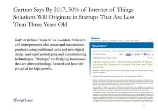 Gartner defines "makers" as inventors, tinkerers
and entrepreneurs who create and manufacture
products using traditional tools and new digital
design and rapid prototyping and manufacturing
technologies. "Startups" are fledgling businesses
that are often technology-focused and have the
potential for high growth.
4
Gartner Says By 2017, 50% of Internet of Things
Solutions Will Originate in Startups That Are Less
Than Three Years Old
 