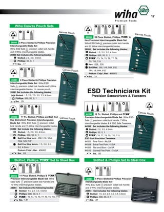 17
Wiha Canvas Pouch Sets
Canvas Pou
ch
D
26990 4 Piece Slotted & Phillips Precision
Interchangeable Blade Set
Wiha ESD Safe
precision collet lock handle
and 3 Wiha interchangeable blades.
26990 Set includes the following blades:
Slotted: 2.0, 3.0, 4.0mm		
Phillips: 00, 0, 1		
lbs. .17 			

Canvas Pou
ch
D
26991 6 Piece Slotted & Phillips Precision
Interchangeable Blade Set Wiha ESD
Safe
precision collet lock handle and 5 Wiha
interchangeable blades. In canvas pouch.
26991 Set includes the following blades:
Slotted: 1.5, 2.0, 2.5, 3.0, 3.5, 4.0mm
Phillips: 000, 00, 0, 1		
lbs. .29	
		

D
28080 22 Piece Slotted, Phillips,
&
Hex Precision Interchangeable Blade Set
Wiha ESD Safe
precision collet lock handle
and 20 Wiha interchangeable blades.
28080	 Set includes the following blades:
Slotted: 1.5, 2.0, 3.0, 4.0mm
Phillips: 000, 00, 0, 1
: T3, T4, T5, T6, T7, T8,
T9, T10, T15	
Hex: .028, .035	
Ball Hex: .050, 1/16, 5/64, 3/32,
	
7/64, 1/8, 9/64, 5/32”	
Proturn Chip Lifter - #96800	
lbs. .33			

Canvas P
ouch

ESD Technicians Kit
Precision Screwdrivers & Tweezers

D
D
26992
17 Pc. Slotted, Phillips and Ball End Canv
as Pouch
Hex Metric/Inch Precision Interchangeable
Blade Set Wiha ESD Safe
precision collet
lock handle and 15 Wiha interchangeable blades.
26992	 Set include the following blades:
	
Slotted: 1.5, 2.0, 3.0, 4.0mm
	
Phillips: 000, 00, 0, 1
	
Ball End Hex Inch: .050,1/16, 5/64,
	
7/64, 3/32,1/8”
	
Ball End Hex Metric: 1.5, 2.0, 2.5,
	
3.0, 4.0mm
	
Proturn Chip Lifter - #96800
	
lbs. .63		

Slotted, Phillips,

44590 12 Pc. Slotted, Phillips and
Precision Interchangeable Blade Set Wiha ESD
Safe
precision collet lock handle, 7 Wiha
interchangeable blades & 4 ESD Safe Tweezers.
44590	 Set includes the following blades:
Slotted: 2.0, 3.0, 4.0mm
Phillips: 00, 0, 1
: T6, T7, T8, T9, T10, T15	
ESD Safe Precision Tweezers:
44501	 Fine Point - AA SA
	
44509	 Extra Fine Point - 5 SA	
44505	 Flat and Blunt - 2a SA
44510	 Curved Fine Point - 7a SA	
	
lbs. .60 			

Slotted & Phillips Set In Steel Box

Set In Steel Box

D
28094 11 Piece Slotted, Phillips &
Precision Interchangeable Blade Set Wiha
ESD Safe
precision collet lock handle and
10 Wiha interchangeable blades.
28094	 Set includes the following blades:
	
Slotted: 1.5, 2.0, 3.0, 4.0mm
	
Phillips: 000, 00, 0, 1
	
: T3, T4, T5, T6, T7, T8, T9, T10, T15	
	
lbs. 1.51		

Canvas P
ouch

D
26993 6 Piece Slotted & Phillips Precision
Interchangeable Blade Set
Wiha ESD Safe
precision collet lock handle
and 5 Wiha interchangeable blades.
26993 Set includes the following blades:
Slotted: 1.5, 2.0, 2.5, 3.0, 3.5, 4.0mm
Phillips: 000, 00, 0, 1		
lbs. .87			

 