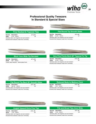 29

Professional Quality Tweezers
In Standard & Special Sizes

Fine Hooked & Tapered Tips
Item No.	 Description	
46987	
6 SA - 120mm	
Stainless steel, anti-magnetic and acid resistant.
Brushed finish tweezers made from Vommaloy.

wt.	
.08	

Blunt 1mm Wide Tip Serrated
Item No.	 Description	
49185	
PSF - 125mm	
Carbon steel tweezers. Nickel-plated finish.

wt.	
.08	

Flat Round Tip Bent 30O Smooth Sides
Item No.	 Description	
49368	
2ab SA - 120mm	
Stainless steel, anti-magnetic and acid resistant.
Brushed finish tweezers made from Vommaloy.

wt.	
.08	

Angled Upward Extra Fine Tips
Item No.	 Description	
49375	
7 SA - 120mm	
Stainless steel, anti-magnetic and acid resistant.
Brushed finish tweezers made from Vommaloy.

wt.	
.08	

Flat Round Tip Smooth Sides
Item No.	 Description			
49378	
2a SA - 120mm			
Stainless steel, anti-magnetic and acid resistant.
Brushed finish tweezers made from Vommaloy.

wt.
.07

Very Fine Points Bent 40O Tapered To Tip
Item No.	 Description			
49380	
4b SA - 110mm			
Stainless steel, anti-magnetic and acid resistant.
Brushed finish tweezers made from Vommaloy.

wt.
.08

Reduced Body to Medium Point
Item No.	 Description	
49381	
2 SA - 120mm	
Stainless steel, anti-magnetic and acid resistant.
Brushed finish tweezers made from Vommaloy.

wt.	
.08	

Flat and Broad Tips 3mm Wide
Item No.	 Description	
49382	
F SA - 120mm	
Stainless steel, anti-magnetic and acid resistant.
Brushed finish tweezers made from Vommaloy.

wt.	
.08	

 